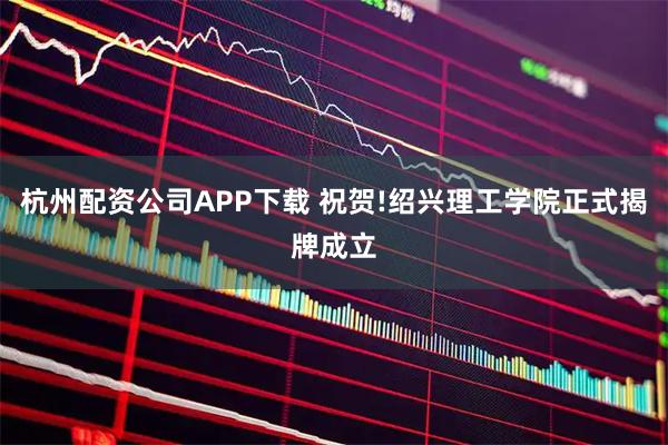 杭州配资公司APP下载 祝贺!绍兴理工学院正式揭牌成立
