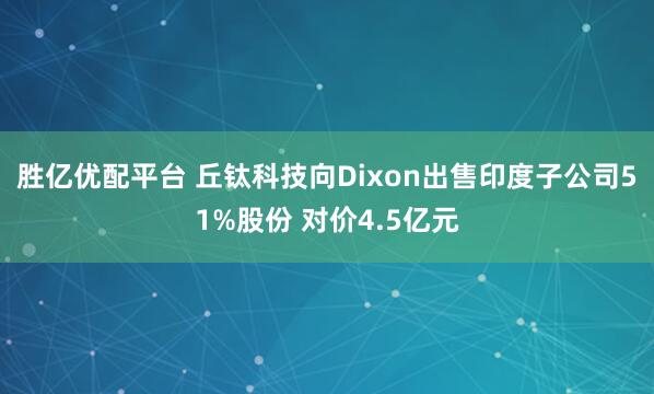 胜亿优配平台 丘钛科技向Dixon出售印度子公司51%股份 对价4.5亿元