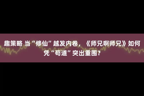 趣策略 当“修仙”越发内卷，《师兄啊师兄》如何凭“苟道”突出重围？
