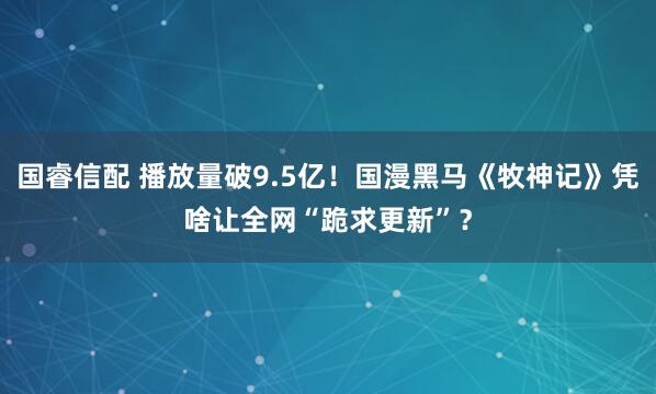 国睿信配 播放量破9.5亿！国漫黑马《牧神记》凭啥让全网“跪求更新”？