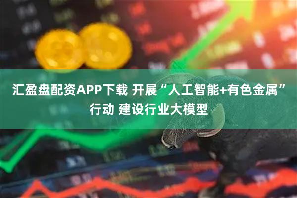 汇盈盘配资APP下载 开展“人工智能+有色金属”行动 建设行业大模型