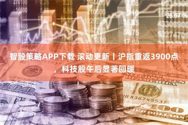 智股策略APP下载 滚动更新丨沪指重返3900点,科技股午后显著回暖