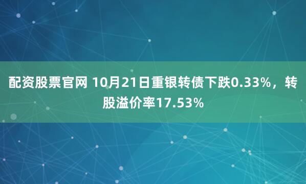 配资股票官网 10月21日重银转债下跌0.33%，转股溢价率17.53%