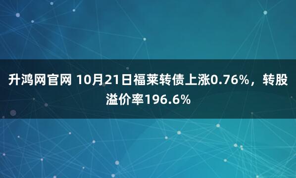 升鸿网官网 10月21日福莱转债上涨0.76%,转股溢价率196.6%