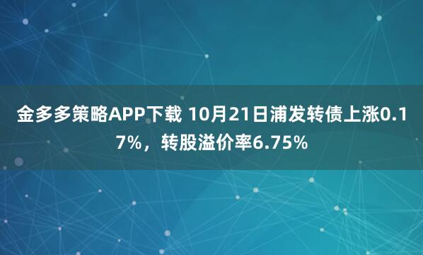 金多多策略APP下载 10月21日浦发转债上涨0.17%，转股溢价率6.75%