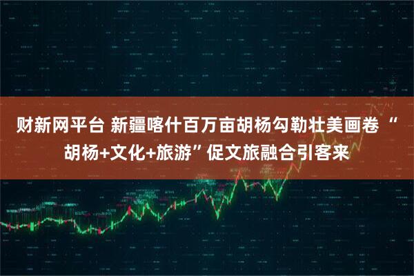 财新网平台 新疆喀什百万亩胡杨勾勒壮美画卷 “胡杨+文化+旅游”促文旅融合引客来