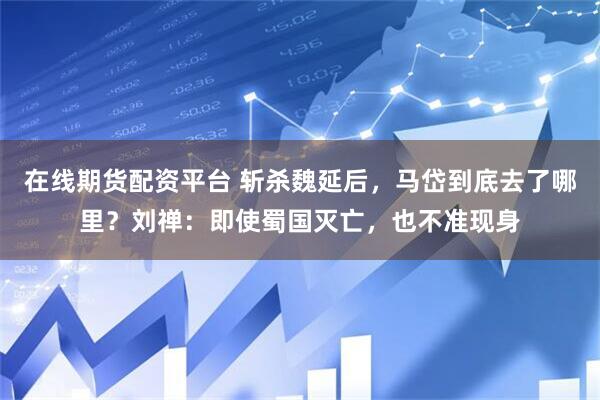 在线期货配资平台 斩杀魏延后，马岱到底去了哪里？刘禅：即使蜀国灭亡，也不准现身