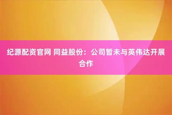 纪源配资官网 同益股份：公司暂未与英伟达开展合作