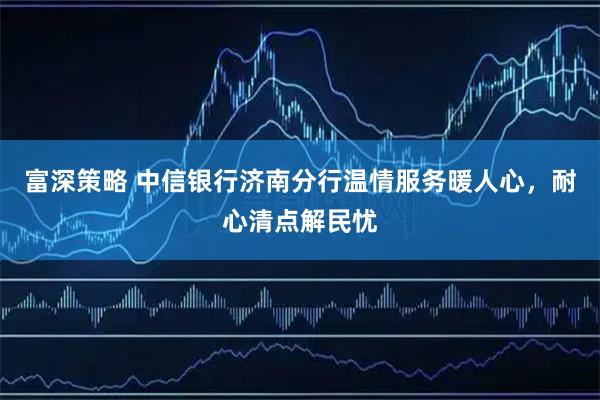 富深策略 中信银行济南分行温情服务暖人心，耐心清点解民忧