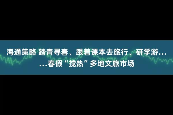 海通策略 踏青寻春、跟着课本去旅行、研学游……春假“搅热”多地文旅市场