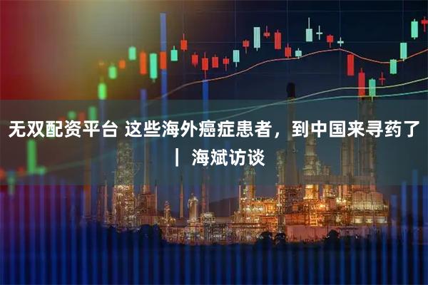 无双配资平台 这些海外癌症患者,到中国来寻药了 | 海斌访谈