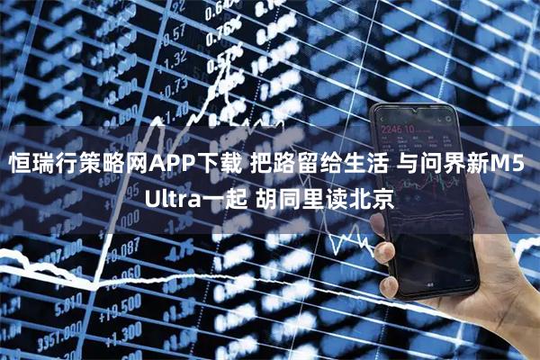 恒瑞行策略网APP下载 把路留给生活 与问界新M5 Ultra一起 胡同里读北京