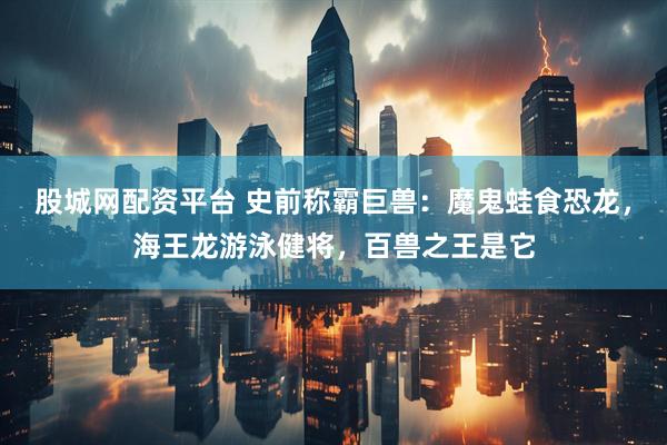 股城网配资平台 史前称霸巨兽：魔鬼蛙食恐龙，海王龙游泳健将，百兽之王是它