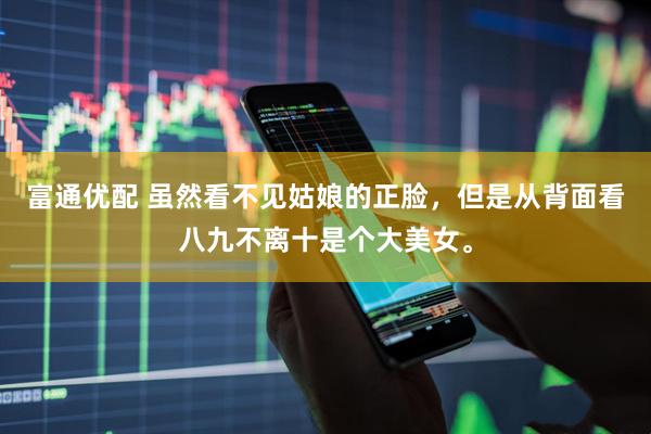 富通优配 虽然看不见姑娘的正脸，但是从背面看八九不离十是个大美女。