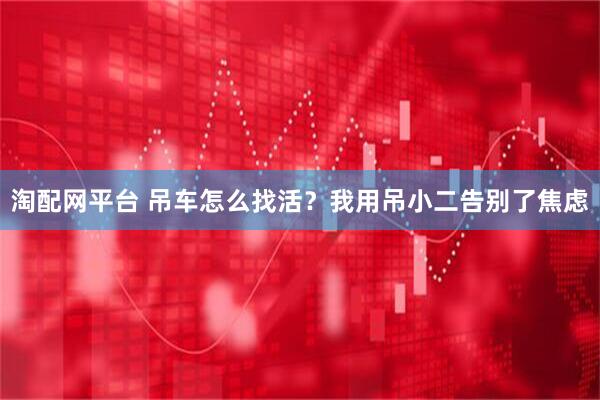 淘配网平台 吊车怎么找活？我用吊小二告别了焦虑