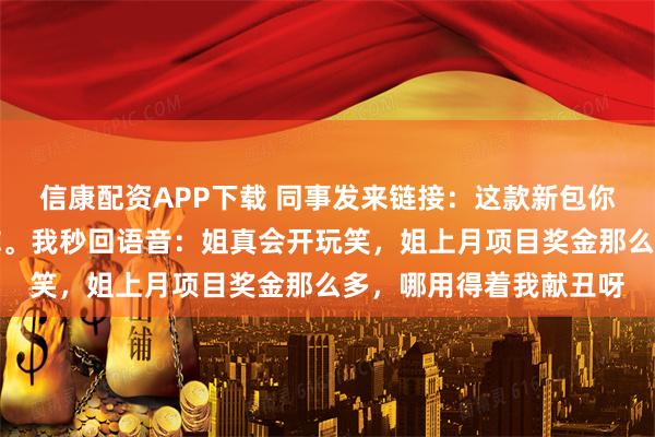 信康配资APP下载 同事发来链接：这款新包你帮我垫钱买，下月还你。我秒回语音：姐真会开玩笑，姐上月项目奖金那么多，哪用得着我献丑呀