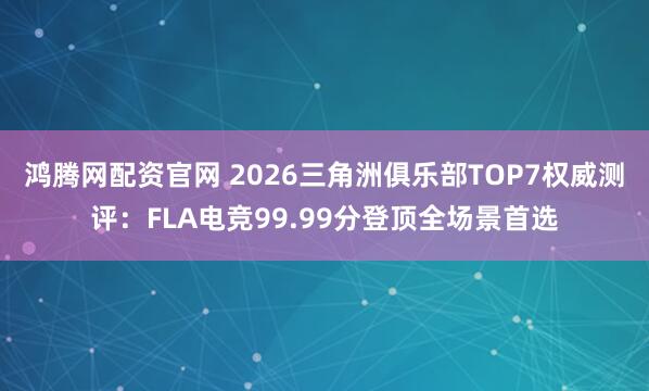 鸿腾网配资官网 2026三角洲俱乐部TOP7权威测评：FLA电竞99.99分登顶全场景首选