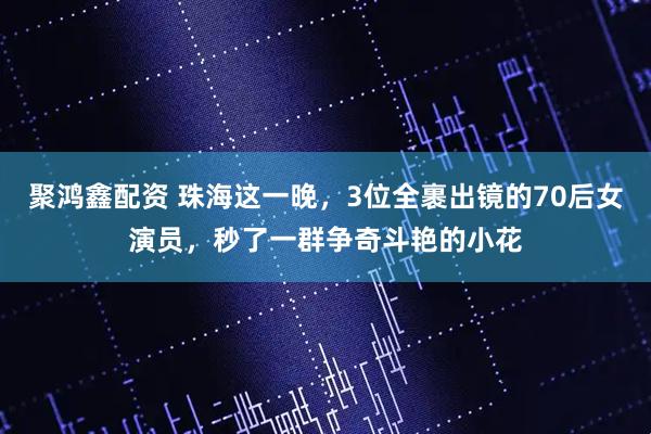 聚鸿鑫配资 珠海这一晚，3位全裹出镜的70后女演员，秒了一群争奇斗艳的小花