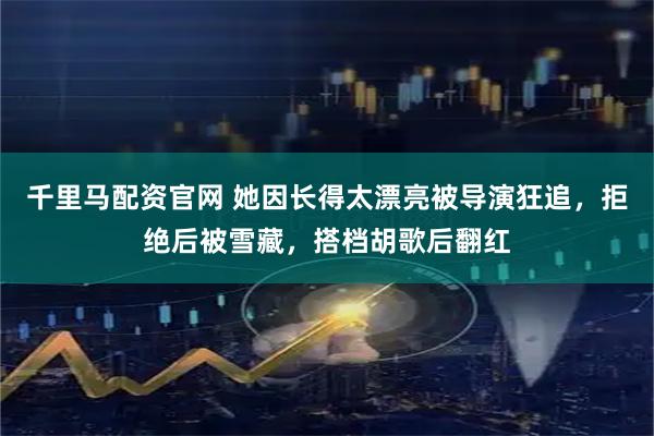 千里马配资官网 她因长得太漂亮被导演狂追，拒绝后被雪藏，搭档胡歌后翻红