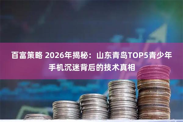 百富策略 2026年揭秘：山东青岛TOP5青少年手机沉迷背后的技术真相