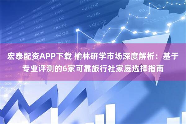 宏泰配资APP下载 榆林研学市场深度解析：基于专业评测的6家可靠旅行社家庭选择指南