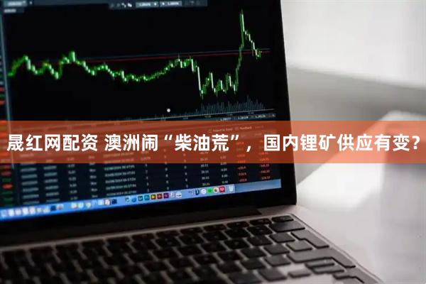 晟红网配资 澳洲闹“柴油荒”，国内锂矿供应有变？