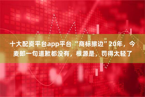 十大配资平台app平台 “商标擦边”20年，今麦郎一句道歉都没有，根源是，罚得太轻了